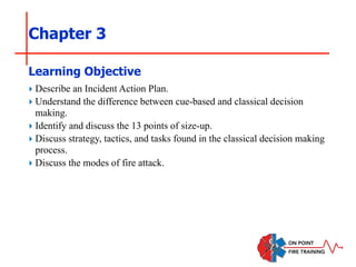Chapter 3
‣ Describe an Incident Action Plan.
‣ Understand the difference between cue-based and classical decision
making.
‣ Identify and discuss the 13 points of size-up.
‣ Discuss strategy, tactics, and tasks found in the classical decision making
process.
‣ Discuss the modes of fire attack.
Learning Objective
 