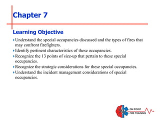 Chapter 7
‣Understand the special occupancies discussed and the types of fires that
may confront firefighters.
‣Identify pertinent characteristics of these occupancies.
‣Recognize the 13 points of size-up that pertain to these special
occupancies.
‣Recognize the strategic considerations for these special occupancies.
‣Understand the incident management considerations of special
occupancies.
Learning Objective
 