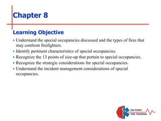 Chapter 8
‣ Understand the special occupancies discussed and the types of fires that
may confront firefighters.
‣ Identify pertinent characteristics of special occupancies.
‣ Recognize the 13 points of size-up that pertain to special occupancies.
‣ Recognize the strategic considerations for special occupancies.
‣ Understand the incident management considerations of special
occupancies.
Learning Objective
 