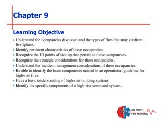 Chapter 9
‣ Understand the occupancies discussed and the types of fires that may confront
firefighters.
‣ Identify pertinent characteristics of these occupancies.
‣ Recognize the 13 points of size-up that pertain to these occupancies.
‣ Recognize the strategic considerations for these occupancies.
‣ Understand the incident management considerations of these occupancies.
‣ Be able to identify the basic components needed in an operational guideline for
high-rise fires.
‣ Have a basic understanding of high-rise building systems.
‣ Identify the specific components of a high-rise command system.
Learning Objective
 