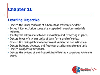 Chapter 10
‣ Discuss the initial concerns at a hazardous materials incident.
‣ Set up initial exclusion zones at a suspected hazardous materials
incident.
‣ Identify the difference between evacuation and protecting in place.
‣ Discuss types of storage tanks at tank farms and refineries.
‣ Discuss fire extinguishment concerns at tank farms and refineries.
‣ Discuss boilover, slopover, and frothover at a burning storage tank.
‣ Discuss weapons of terrorism.
‣ Discuss the actions of the first-arriving officer at a suspected terrorism
event.
Learning Objective
 