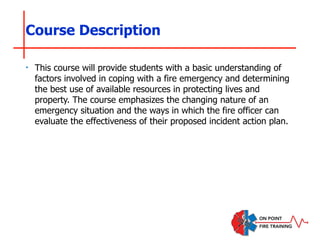 Course Description
‣ This course will provide students with a basic understanding of
factors involved in coping with a fire emergency and determining
the best use of available resources in protecting lives and
property. The course emphasizes the changing nature of an
emergency situation and the ways in which the fire officer can
evaluate the effectiveness of their proposed incident action plan.
 