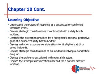 Chapter 10 Cont.
‣ Understand the stages of response at a suspected or confirmed
terrorism event.
‣ Discuss strategic considerations if confronted with a dirty bomb
incident.
‣ Describe the protection provided by a firefighter’s personal protective
gear at a suspected dirty bomb incident.
‣ Discuss radiation exposure considerations for firefighters at dirty
bomb incidents.
‣ Discuss strategic considerations at an incident involving a clandestine
drug lab.
‣ Discuss the problems associated with natural disasters.
‣ Discuss the strategic considerations needed for a natural disaster
incident.
Learning Objective
 