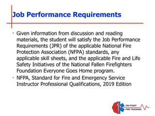 Job Performance Requirements
‣ Given information from discussion and reading
materials, the student will satisfy the Job Performance
Requirements (JPR) of the applicable National Fire
Protection Association (NFPA) standards, any
applicable skill sheets, and the applicable Fire and Life
Safety Initiatives of the National Fallen Firefighters
Foundation Everyone Goes Home program.
‣ NFPA, Standard for Fire and Emergency Service
Instructor Professional Qualifications, 2019 Edition
 