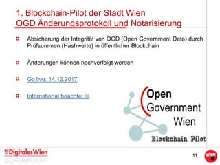 11
1. Blockchain-Pilot der Stadt Wien
OGD Änderungsprotokoll und Notarisierung
Absicherung der Integrität von OGD (Open Government Data) durch
Prüfsummen (Hashwerte) in öffentlicher Blockchain
Änderungen können nachverfolgt werden
Go live: 14.12.2017
International beachtet 
 