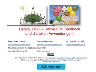 Diese Präsentation der Stadt Wien steht unter einer Creative Commons Namensnennung 3.0 Österreich Lizenz.
Die Namensnennung der Stadt Wien als Rechteinhaberin hat in folgender Weise zu erfolgen:
"Datenquelle: Stadt Wien"
Mag.a Ulrike Huemer Gerhard Hartmann Ing.in Brigitte Lutz, MSc
ulrike.huemer@wien.gv.at gerhard.hartmann@wien.gv.at brigitte.lutz@wien.gv.at
Open Government - Kompetenzzentrum Wien
open@post.wien.gv.at open.wien.gv.at
Danke, OGD – Danke fürs Feedback
und die tollen Anwendungen!
 