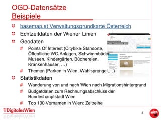 4
OGD-Datensätze
Beispiele
basemap.at Verwaltungsgrundkarte Österreich
Echtzeitdaten der Wiener Linien
Geodaten
# Points Of Interest (Citybike Standorte,
Öffentliche WC-Anlagen, Schwimmbäder
Museen, Kindergärten, Büchereien,
Krankenhäuser, …)
# Themen (Parken in Wien, Wahlsprengel,…)
Statistikdaten
# Wanderung von und nach Wien nach Migrationshintergrund
# Budgetdaten zum Rechnungsabschluss der
Bundeshauptstadt Wien
# Top 100 Vornamen in Wien: Zeitreihe
 