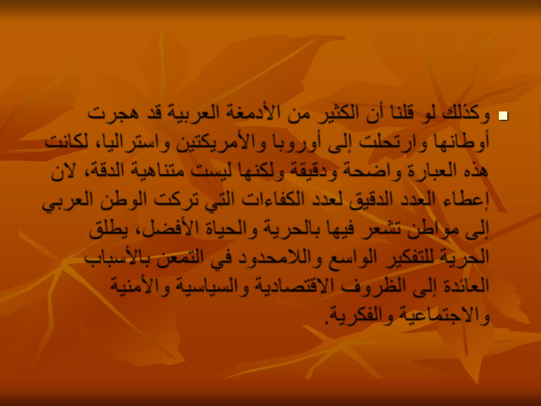 وكذلك لو قلنا أن الكثير من الأدمغة العربية قد هجرت أوطانها وارتحلت إلى أوروبا والأمريكتين واستراليا، لكانت هذه العبارة واضحة ودقيقة ولكنها ليست متناهية الدقة، لان إعطاء العدد الدقيق لعدد الكفاءات التي تركت الوطن العربي إلى مواطن تشعر فيها بالحرية والحياة الأفضل، يطلق الحرية للتفكير الواسع واللامحدود في التمعن بالأسباب العائدة إلى الظروف الاقتصادية والسياسية والأمنية والاجتماعية والفكرية. 
