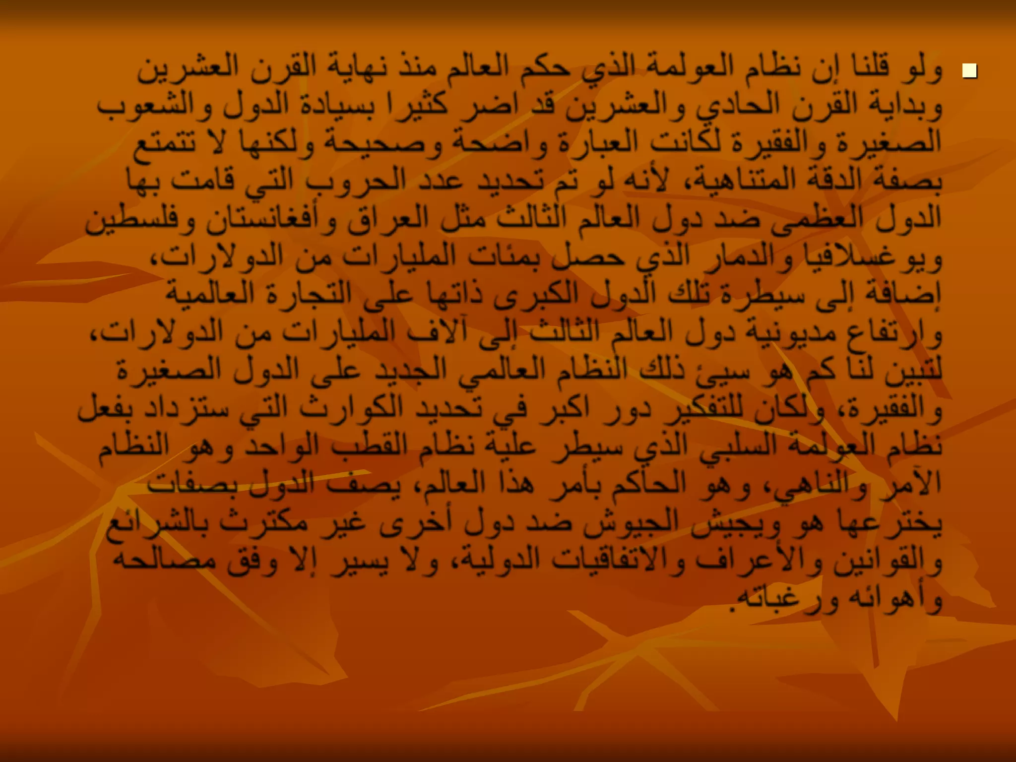 ولو قلنا إن نظام العولمة الذي حكم العالم منذ نهاية القرن العشرين وبداية القرن الحادي والعشرين قد اضر كثيرا بسيادة الدول والشعوب الصغيرة والفقيرة لكانت العبارة واضحة وصحيحة ولكنها لا تتمتع بصفة الدقة المتناهية، لأنه لو تم تحديد عدد الحروب التي قامت بها الدول العظمى ضد دول العالم الثالث مثل العراق وأفغانستان وفلسطين ويوغسلافيا والدمار الذي حصل بمئات المليارات من الدولارات، إضافة إلى سيطرة تلك الدول الكبرى ذاتها على التجارة العالمية وارتفاع مديونية دول العالم الثالث إلى آلاف المليارات من الدولارات، لتبين لنا كم هو سيئ ذلك النظام العالمي الجديد على الدول الصغيرة والفقيرة، ولكان للتفكير دور اكبر في تحديد الكوارث التي ستزداد بفعل نظام العولمة السلبي الذي سيطر علية نظام القطب الواحد وهو النظام الآمر والناهي، وهو الحاكم بأمر هذا العالم، يصف الدول بصفات يخترعها هو ويجيش الجيوش ضد دول أخرى غير مكترث بالشرائع والقوانين والأعراف والاتفاقيات الدولية، ولا يسير إلا وفق مصالحه وأهوائه ورغباته.
