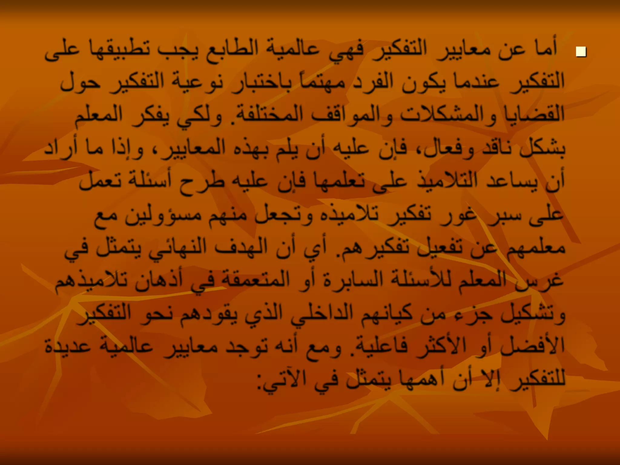 أما عن معايير التفكير فهي عالمية الطابع يجب تطبيقها على التفكير عندما يكون الفرد مهتماً باختبار نوعية التفكير حول القضايا والمشكلات والمواقف المختلفة. ولكي يفكر المعلم بشكل ناقد وفعال، فإن عليه أن يلم بهذه المعايير، وإذا ما أراد أن يساعد التلاميذ على تعلمها فإن عليه طرح أسئلة تعمل على سبر غور تفكير تلاميذه وتجعل منهم مسؤولين مع معلمهم عن تفعيل تفكيرهم. أي أن الهدف النهائي يتمثل في غرس المعلم للأسئلة السابرة أو المتعمقة في أذهان تلاميذهم وتشكيل جزء من كيانهم الداخلي الذي يقودهم نحو التفكير الأفضل أو الأكثر فاعلية. ومع أنه توجد معايير عالمية عديدة للتفكير إلا أن أهمها يتمثل في الآتي:
