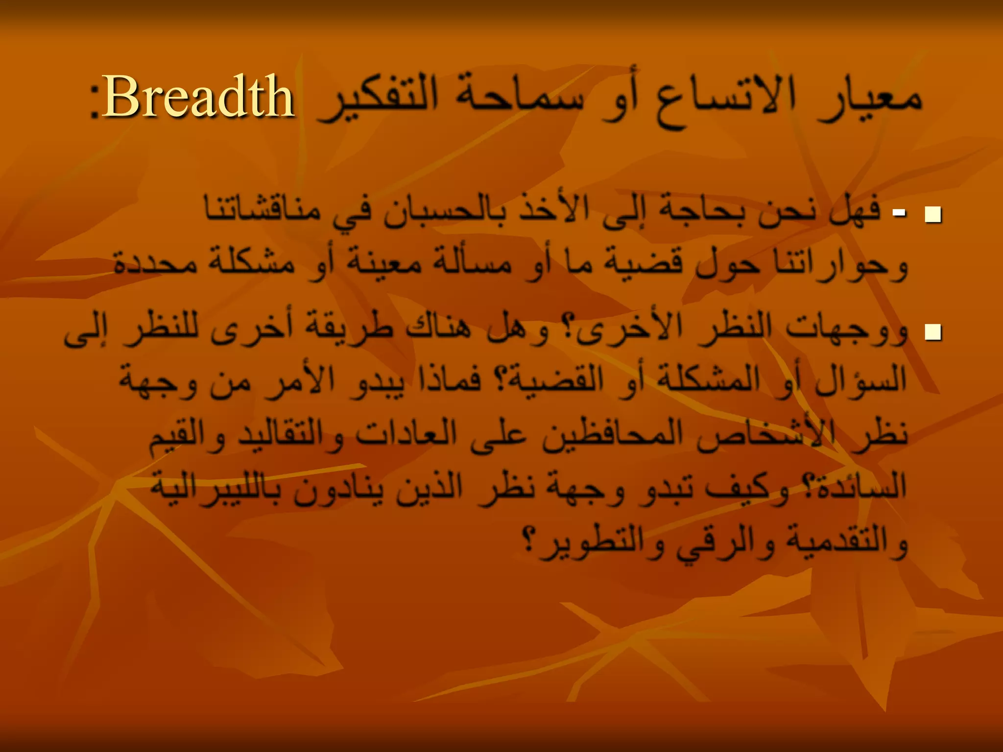 معيار الاتساع أو سماحة التفكير Breadth:- فهل نحن بحاجة إلى الأخذ بالحسبان في مناقشاتنا وحواراتنا حول قضية ما أو مسألة معينة أو مشكلة محددة ووجهات النظر الأخرى؟ وهل هناك طريقة أخرى للنظر إلى السؤال أو المشكلة أو القضية؟ فماذا يبدو الأمر من وجهة نظر الأشخاص المحافظين على العادات والتقاليد والقيم السائدة؟ وكيف تبدو وجهة نظر الذين ينادون بالليبرالية والتقدمية والرقي والتطوير؟ 