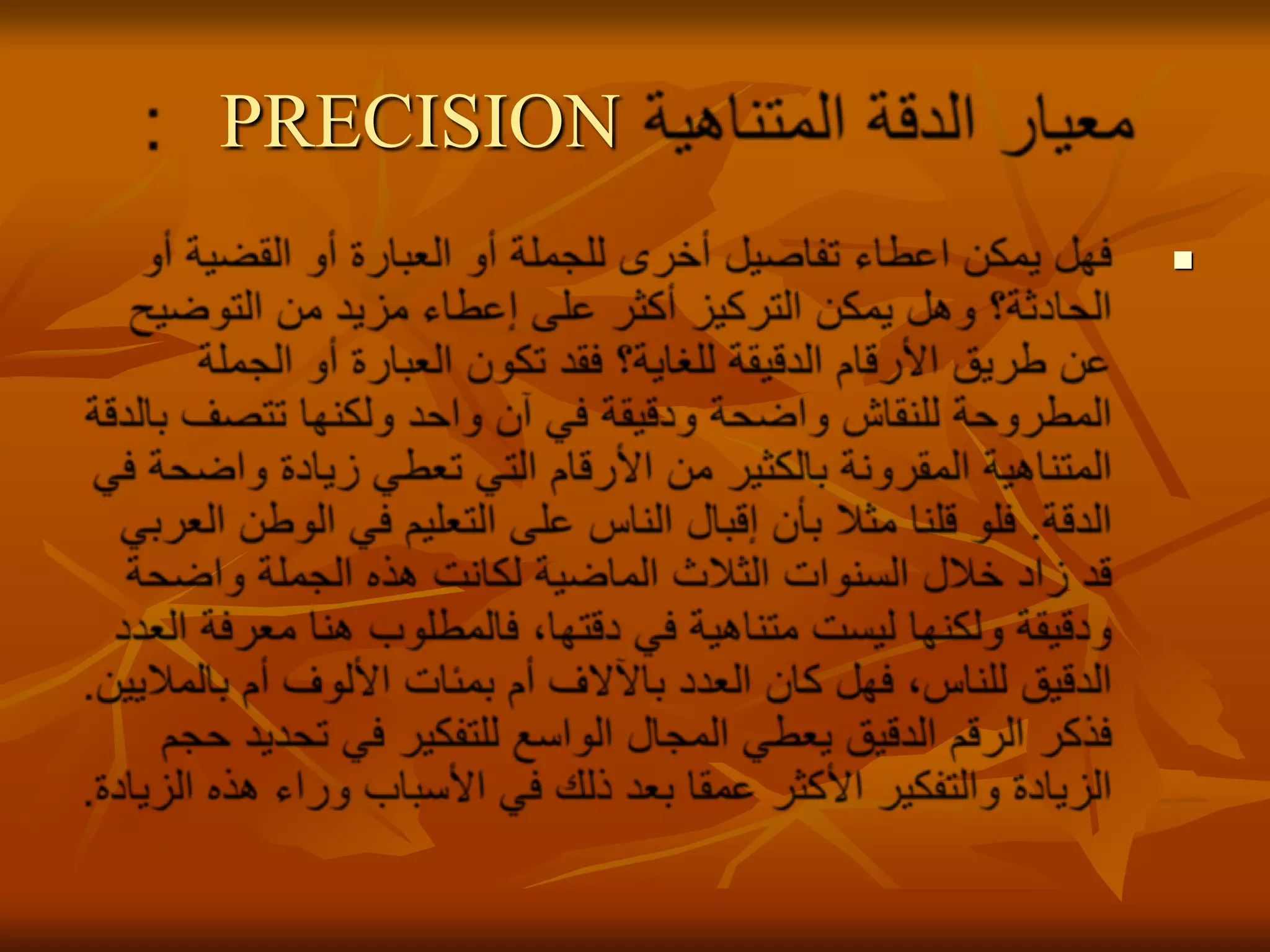 معيار الدقة المتناهية    PRECISION:فهل يمكن اعطاء تفاصيل أخرى للجملة أو العبارة أو القضية أو الحادثة؟ وهل يمكن التركيز أكثر على إعطاء مزيد من التوضيح عن طريق الأرقام الدقيقة للغاية؟ فقد تكون العبارة أو الجملة المطروحة للنقاش واضحة ودقيقة في آن واحد ولكنها تتصف بالدقة المتناهية المقرونة بالكثير من الأرقام التي تعطي زيادة واضحة في الدقة. فلو قلنا مثلا بأن إقبال الناس على التعليم في الوطن العربي قد زاد خلال السنوات الثلاث الماضية لكانت هذه الجملة واضحة ودقيقة ولكنها ليست متناهية في دقتها، فالمطلوب هنا معرفة العدد الدقيق للناس، فهل كان العدد بالآلاف أم بمئات الألوف أم بالملايين. فذكر الرقم الدقيق يعطي المجال الواسع للتفكير في تحديد حجم الزيادة والتفكير الأكثر عمقا بعد ذلك في الأسباب وراء هذه الزيادة. 