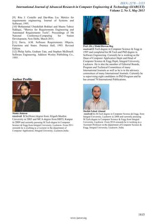 ISSN: 2278 – 1323
International Journal of Advanced Research in Computer Engineering & Technology (IJARCET)
Volume 2, No 5, May 2013
1815
www.ijarcet.org
[9]. Rita J. Costello and Dar-Biau Liu. Metrics for
requirements engineering. Journal of Systems and
Software, 1995.
[10] Mohammad Ubaidullah Bokhari and Shams Tabrez
Siddiqui, “Metrics for Requirements Engineering and
Automated Requirements Tools”, Proceedings of 5th
National Conference-Computing for Nation
Development, New Delhi, March 2011.
[11] Davis, A.M. Software Requirements: Objects,
Functions and States. Prentice Hall, 1993. Revised
Edition.
[12] Philip Sallis, Graham Tate, and Stephen McDonell.
Software Engineering. Addison Wesley Publishing Co.,
1995.
Author Profile
Mohd. Haleem
received B.Sc(Hons) degree from Aligarh Muslim
University in 2005 and MCA degree from HBTI, Kanpur
in 2009 and currently pursuing M.Tech degree in Computer
Science & Engg from Integral University, Lucknow. From 2011
onwards he is working as a Lecturer in the department of
Computer Application, Integral University, Lucknow,India.
Prof. (Dr.) Mohd Rizwan Beg
received B.Tech degree in Computer Science & Engg in
1995 and completed his M.Tech and PhD degree in
Software Engineering. Currently he is working as the
Dean of Computer Application Deptt and Head of
Computer Science & Engg Deptt, Integral University,
Lucknow. He is also the member of Editorial Boards,
Program and Technical Committees of many
International Journals as well as he is in the advisory
committees of many International Journals. Currently he
is supervising eight candidates in PhD Program and he
has around 78 International Publications.
Sheikh Fahad Ahmad
received his B.Tech degree in Computer Science & Engg. from
Integral University, Lucknow in 2008 and currently pursuing
M.Tech degree in Computer Science & Engg from Integral
University, Lucknow. From 2010 onwards he is working as a
Assistant Professor in the department of Computer Science &
Engg, Integral University, Lucknow, India.
 