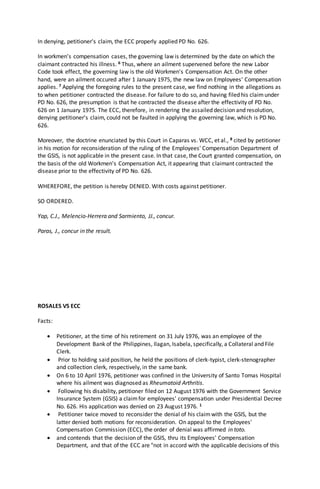 In denying, petitioner's claim, the ECC properly applied PD No. 626.
In workmen's compensation cases, the governing law is determined by the date on which the
claimant contracted his illness. 6 Thus, where an ailment supervened before the new Labor
Code took effect, the governing law is the old Workmen's Compensation Act. On the other
hand, were an ailment occured after 1 January 1975, the new law on Employees' Compensation
applies. 7 Applying the foregoing rules to the present case, we find nothing in the allegations as
to when petitioner contracted the disease. For failure to do so, and having filed his claimunder
PD No. 626, the presumption is that he contracted the disease after the effectivity of PD No.
626 on 1 January 1975. The ECC, therefore, in rendering the assailed decision and resolution,
denying petitioner's claim, could not be faulted in applying the governing law, which is PD No.
626.
Moreover, the doctrine enunciated by this Court in Caparas vs. WCC, et al., 8 cited by petitioner
in his motion for reconsideration of the ruling of the Employees' Compensation Department of
the GSIS, is not applicable in the present case. In that case, the Court granted compensation, on
the basis of the old Workmen's Compensation Act, it appearing that claimant contracted the
disease prior to the effectivity of PD No. 626.
WHEREFORE, the petition is hereby DENIED. With costs against petitioner.
SO ORDERED.
Yap, C.J., Melencio-Herrera and Sarmiento, JJ., concur.
Paras, J., concur in the result.
ROSALES VS ECC
Facts:
 Petitioner, at the time of his retirement on 31 July 1976, was an employee of the
Development Bank of the Philippines, Ilagan, Isabela, specifically, a Collateral and File
Clerk.
 Prior to holding said position, he held the positions of clerk-typist, clerk-stenographer
and collection clerk, respectively, in the same bank.
 On 6 to 10 April 1976, petitioner was confined in the University of Santo Tomas Hospital
where his ailment was diagnosed as Rheumatoid Arthritis.
 Following his disability, petitioner filed on 12 August 1976 with the Government Service
Insurance System (GSIS) a claimfor employees' compensation under Presidential Decree
No. 626. His application was denied on 23 August 1976. 1
 Petitioner twice moved to reconsider the denial of his claimwith the GSIS, but the
latter denied both motions for reconsideration. On appeal to the Employees'
Compensation Commission (ECC), the order of denial was affirmed in toto.
 and contends that the decision of the GSIS, thru its Employees' Compensation
Department, and that of the ECC are "not in accord with the applicable decisions of this
 