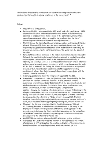 Tribunal and in violative to (violation of) the spirit of Social Legislations which are
designed for the benefit of retiring employees of the government." 3
Ruling:
 The petition is without merit.
 Petitioner filed his claimunder PD No. 626 which took effect on 1 January 1975.
Under said law, for an illness to be compensable, it must be done definitely
accepted as an occupational disease listed by the Commission, or any illness
caused by employment subject to proof by the employee that the risk of
contracting the same was increased by working conditions. 4
 The ECC denied the claimof petitioner for compensation on the ground that the
ailment, Rheumatoid Arthritis, was not an occupational disease, and that, as
required by law, petitioner failed to show proof that the risk of contracting the
disease was increased by his working conditions. We quote from the assailed
decision:
 Perusal of the evidence on record in the instant claim will disclose the miserable
failure of the appellant to discharge the burden required of him by the new law
on employees' compensation. Much as we may postulate the Identity of
liberality, we cannot go so far as to cast favorable reflection on what is otherwise
a claimclearly lacking of support in evidence, which is mandatory requisite under
PD No. 626, as amended, for finding the ailment in question as an occupational
disease, or that, its contraction was the result of the appellants' working
conditions, it follows then that the appealed decision is in accordance with the
law and cannot be disturbed. 5
 In denying, petitioner's claim, the ECC properly applied PD No. 626.
 In workmen's compensation cases, the governing law is determined by the date
on which the claimant contracted his illness. 6 Thus, where an ailment
supervened before the new Labor Code took effect, the governing law is the old
Workmen's Compensation Act. On the other hand, were an ailment occured
after 1 January 1975, the new law on Employees' Compensation
applies. 7 Applying the foregoing rules to the present case, we find nothing in the
allegations as to when petitioner contracted the disease. For failure to do so, and
having filed his claimunder PD No. 626, the presumption is that he contracted
the disease after the effectivity of PD No. 626 on 1 January 1975. The ECC,
therefore, in rendering the assailed decision and resolution, denying petitioner's
claim, could not be faulted in applying the governing law, which is PD No. 626.
 Moreover, the doctrine enunciated by this Court in Caparas vs. WCC, et
al., 8 cited by petitioner in his motion for reconsideration of the ruling of the
Employees' Compensation Department of the GSIS, is not applicable in the
present case. In that case, the Court granted compensation, on the basis of the
old Workmen's Compensation Act, it appearing that claimant contracted the
disease prior to the effectivity of PD No. 626.
 WHEREFORE, the petition is hereby DENIED. With costs against petitioner.
 In this case, the Court considered the claimant to have contracted his ailment
after January 1, 1975 and applied the new law on Employees' Compensation in
view of the absence of any allegations on when the claimant got sick.
 