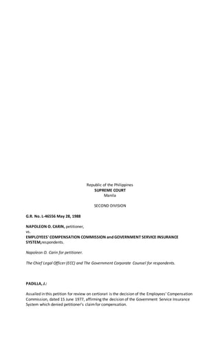 Republic of the Philippines
SUPREME COURT
Manila
SECOND DIVISION
G.R. No. L-46556 May 28, 1988
NAPOLEON O. CARIN, petitioner,
vs.
EMPLOYEES' COMPENSATION COMMISSION and GOVERNMENT SERVICE INSURANCE
SYSTEM,respondents.
Napoleon O. Carin for petitioner.
The Chief Legal Officer (ECC) and The Government Corporate Counsel for respondents.
PADILLA, J.:
Assailed in this petition for review on certiorari is the decision of the Employees' Compensation
Commission, dated 15 June 1977, affirming the decision of the Government Service Insurance
System which denied petitioner's claimfor compensation.
 