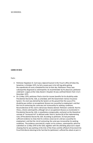 SO ORDERED.
CARIN VS WCC
Facts:
 Petitioner Napoleon O. Carin was a Special Counsel in the Fiscal's office of Cebu City.
Sometime in October 1975, he felt a severe pain in his left leg while getting
the expedientes of cases scheduled for trial on that day. Petitioners illness was
subsequently diagnosed as ostemoyelitis. As recommended by his physician, petitioner
underwent surgery at the Cebu Doctor's Hospital. He was confined therein from 1 to 5
December 1975.
 On 12 May 1976, petitioner filed a claimfor income benefits for his disability under
Presidential Decree No. 626, as amended, with the Government Service Insurance
System. His claimwas denied by the System on the ground that the cause of his
disability was neither an occupational disease nor caused by hs employment and that
the risk of contracting the same was not increased by his working conditions.
Reconsideration of the claim's denial was likewise denied. Petitioner contends that his
illness, chronic ostemoyelitis, although not an occupational disease as enumerated in
Presidential Decree No. 626, is nonetheless compensable, anchored on the theoretical
concept of "increased risk" as defined under Rule III, Section (b) of the implementing
rules of Presidential Decree No. 626. According to petitioner, he had presented
sufficient evidence to show that his sickness arose out of, and was caused by his
employment and that the risk of contracting the same was increased by his working
conditions. The evidence consisted of a report on his sickness, ostemoyelitis, which he
submitted on 12 May 1976 to the GSIS, together with the attending physician's report
showing that he was working at the time of the illness and the affidavit of Assistant City
Fiscal Felix Barral attesting to the fact that he (petitioner) suffered the attack or pain in
 
