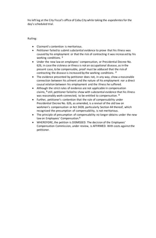 his left leg at the City Fiscal's office of Cebu City while taking the expedientes for the
day's scheduled trial.
Ruiling:
 Claimant’s contention is meritorious.
 Petitioner failed to submit substantial evidence to prove that his illness was
caused by his employment or that the risk of contracting it was increased by his
working conditions. 1
 Under the new law on employees' compensation, or Presidential Decree No.
626, in case the sickness or illness is not an occupational disease, as in the
present case, to be compensable, proof must be adduced that the risk of
contracting the disease is increased by the working conditions. 2
 The evidence presented by petitioner does not, in any way, show a reasonable
connection between his ailment and the nature of his employment nor a direct
causal relation between his employment and the illness he suffered.
 Although the strict rules of evidence are not applicable in compensation
claims, 3 still, petitioner failed to show with substantial evidence that his illness
was reasonably work-connected, to be entitled to compensation. 4
 Further, petitioner's contention that the rule of compensability under
Presidential Decree No. 626, as amended, is a revival of the old law on
workmen's compensation or Act 3428, particularly Section 44 thereof, which
recognized the presumption of compensability, is not meritorious.
 The principle of presumption of compensability no longer obtains under the new
law on Employees' Compensation.5
 WHEREFORE, the petition is DISMISSED. The decision of the Employees'
Compensation Commission, under review, is AFFIRMED. With costs against the
petitioner.
 