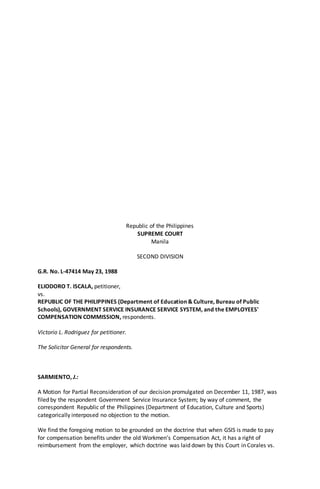 Republic of the Philippines
SUPREME COURT
Manila
SECOND DIVISION
G.R. No. L-47414 May 23, 1988
ELIODORO T. ISCALA, petitioner,
vs.
REPUBLIC OF THE PHILIPPINES (Department of Education & Culture, Bureau of Public
Schools), GOVERNMENT SERVICE INSURANCE SERVICE SYSTEM, and the EMPLOYEES'
COMPENSATION COMMISSION, respondents.
Victorio L. Rodriguez for petitioner.
The Solicitor General for respondents.
SARMIENTO, J.:
A Motion for Partial Reconsideration of our decision promulgated on December 11, 1987, was
filed by the respondent Government Service Insurance System; by way of comment, the
correspondent Republic of the Philippines (Department of Education, Culture and Sports)
categorically interposed no objection to the motion.
We find the foregoing motion to be grounded on the doctrine that when GSIS is made to pay
for compensation benefits under the old Workmen's Compensation Act, it has a right of
reimbursement from the employer, which doctrine was laid down by this Court in Corales vs.
 