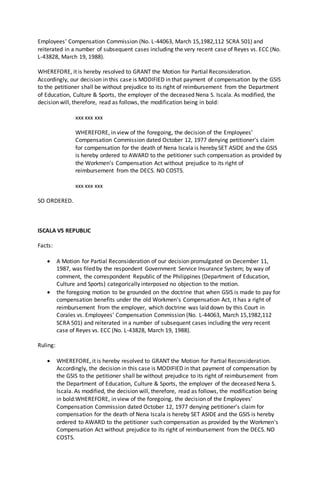 Employees' Compensation Commission (No. L-44063, March 15,1982,112 SCRA 501) and
reiterated in a number of subsequent cases including the very recent case of Reyes vs. ECC (No.
L-43828, March 19, 1988).
WHEREFORE, it is hereby resolved to GRANT the Motion for Partial Reconsideration.
Accordingly, our decision in this case is MODIFIED in that payment of compensation by the GSIS
to the petitioner shall be without prejudice to its right of reimbursement from the Department
of Education, Culture & Sports, the employer of the deceased Nena S. Iscala. As modified, the
decision will, therefore, read as follows, the modification being in bold:
xxx xxx xxx
WHEREFORE, in view of the foregoing, the decision of the Employees'
Compensation Commission dated October 12, 1977 denying petitioner's claim
for compensation for the death of Nena Iscala is hereby SET ASIDE and the GSIS
is hereby ordered to AWARD to the petitioner such compensation as provided by
the Workmen's Compensation Act without prejudice to its right of
reimbursement from the DECS. NO COSTS.
xxx xxx xxx
SO ORDERED.
ISCALA VS REPUBLIC
Facts:
 A Motion for Partial Reconsideration of our decision promulgated on December 11,
1987, was filed by the respondent Government Service Insurance System; by way of
comment, the correspondent Republic of the Philippines (Department of Education,
Culture and Sports) categorically interposed no objection to the motion.
 the foregoing motion to be grounded on the doctrine that when GSIS is made to pay for
compensation benefits under the old Workmen's Compensation Act, it has a right of
reimbursement from the employer, which doctrine was laid down by this Court in
Corales vs. Employees' Compensation Commission (No. L-44063, March 15,1982,112
SCRA 501) and reiterated in a number of subsequent cases including the very recent
case of Reyes vs. ECC (No. L-43828, March 19, 1988).
Ruling:
 WHEREFORE, it is hereby resolved to GRANT the Motion for Partial Reconsideration.
Accordingly, the decision in this case is MODIFIED in that payment of compensation by
the GSIS to the petitioner shall be without prejudice to its right of reimbursement from
the Department of Education, Culture & Sports, the employer of the deceased Nena S.
Iscala. As modified, the decision will, therefore, read as follows, the modification being
in bold:WHEREFORE, in view of the foregoing, the decision of the Employees'
Compensation Commission dated October 12, 1977 denying petitioner's claim for
compensation for the death of Nena Iscala is hereby SET ASIDE and the GSIS is hereby
ordered to AWARD to the petitioner such compensation as provided by the Workmen's
Compensation Act without prejudice to its right of reimbursement from the DECS. NO
COSTS.
 