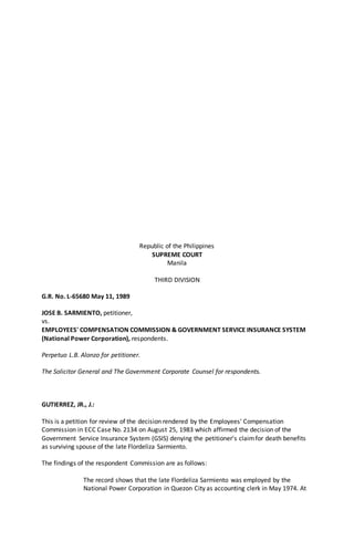 Republic of the Philippines
SUPREME COURT
Manila
THIRD DIVISION
G.R. No. L-65680 May 11, 1989
JOSE B. SARMIENTO, petitioner,
vs.
EMPLOYEES' COMPENSATION COMMISSION & GOVERNMENT SERVICE INSURANCE SYSTEM
(National Power Corporation), respondents.
Perpetuo L.B. Alonzo for petitioner.
The Solicitor General and The Government Corporate Counsel for respondents.
GUTIERREZ, JR., J.:
This is a petition for review of the decision rendered by the Employees' Compensation
Commission in ECC Case No. 2134 on August 25, 1983 which affirmed the decision of the
Government Service Insurance System (GSIS) denying the petitioner's claimfor death benefits
as surviving spouse of the late Flordeliza Sarmiento.
The findings of the respondent Commission are as follows:
The record shows that the late Flordeliza Sarmiento was employed by the
National Power Corporation in Quezon City as accounting clerk in May 1974. At
 