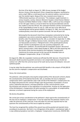 the time of her death on August 12, 1981 she was manager of the budget
division. History of the deceased's illness showed that symptoms manifested as
early as April 1980 as a small wound over the external auditory canal and mass
over the martoid region. Biopsy of the mass revealed cancer known as
"differentiated squamous cell carcinoma." The employee sought treatment in
various hospitals, namely, Veterans Memorial Hospital, United Doctors Medical
Hospital and Makati Medical Center. In March 1981, a soft tissue mass emerged
on her left upper cheek as a result of which her lips became deformed and she
was unable to close her left eye. She continued treatment and her last treatment
at the Capitol Medical Center on July 12, 1 981 was due to her difficulty of
swallowing food and her general debility. On August 12, 1981, she succumbed to
cardiorespiratory arrest due to parotid carcinoma. She was 40 years old.
Believing that the deceased's fatal illness having been contracted by her during
employment was service-connected, appellant herein filed a claimfor death
benefits under Presidential Decree No. 626, as amended. On September 9, 1982,
the GSIS, through its Medical Services Center, denied the claim. It was pointed
out that parotid carcinoma is "Malignant tumor of the parotid gland (salivary
gland)" and that its development was not caused by employment and
employment conditions. Dissatisfied with the respondent System's decision of
denial, claimant wrote a letter dated October 8, 1982 to the GSIS requesting that
the records of the claimbe elevated to the Employees' Compensation
Commission for review pursuant to the law and the Amended Rules on
Employees' Compensation. (At pp. 17-18, Rollo)
On August 25, 1983, the respondent Commission affirmed the GSIS' decision. It found that the
deceased's death causation by parotid carcinoma is not compensable because she did not
contract nor suffer from the same by reason of her work but by reason of embryonic rests and
epithelial growth.
It may be noted that the petitioner was earlier paid GSIS benefits in the amount of P142,285.03
but the claimfor employee's compensation was disallowed.
Hence, the instant petition.
The petitioner, while principally stressing the compensability of the deceased's ailment, attacks
the constitutionality of Presidential Decree No. 626, as amended, the law on employees'
compensation which superseded the Labor Code and the of the Workmen's Compensation Act.
He alleges that provisions the said law infringes upon the guarantees of promotion of social
justice, substantive due process, and equal protection of laws, and also permits unjust
discrimination and amounts to class legislation in its enforcement. He prays for the application
of the Old Workmen's Compensation Act which provided for a presumption of compensability
whenever an ailment supervened during the course of the employment.
We dismiss the petition.
We cannot give serious consideration to the petitioner's attach against the constitutionality of
the new law on employee's compensation. It must be noted that the petitioner filed his claim
under the provisions of this same law. It was only when his claimwas rejected that he now
questions the constitutionality of this law on appeal by certiorari.
The Court has recognized the validity of the present law and has granted and rejected claims
according to its provisions. We find in it no infringement of the worker's constitutional rights. It
is now settled jurisprudence (see Sulit v. Employees' Compensation Commission, 98 SCRA 483;
 