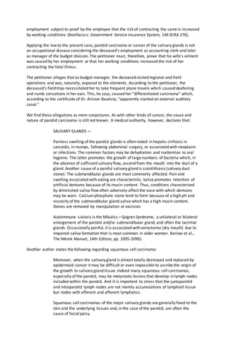 employment subject to proof by the employee that the risk of contracting the same is increased
by working conditions (Bonifacio v. Government Service Insurance System, 146 SCRA 276).
Applying the law to the present case, parotid carcinoma or cancer of the salivary glands is not
an occupational disease considering the deceased's employment as accounting clerk and later
as manager of the budget division. The petitioner must, therefore, prove that his wife's ailment
was caused by her employment or that her working conditions increased the risk of her
contracting the fatal illness.
The petitioner alleges that as budget manager, the deceased visited regional and field
operations and was, naturally, exposed to the elements. According to the petitioner, the
deceased's field trips necessitated her to take frequent plane travels which caused deafening
and numb sensations in her ears. This, he says, caused her "differentiated carcinoma" which,
according to the certificate of Dr. Ariston Bautista, "apparently started on external auditory
canal."
We find these allegations as mere conjectures. As with other kinds of cancer, the cause and
nature of parotid carcinoma is still not known. A medical authority, however, declares that:
SALIVARY GLANDS —
Painless swelling of the parotid glands is often noted in hepatic cirrhosis in
sarcoidis, in mumps, following abdominal surgery, or associated with neoplasm
or infections. The common factors may be dehydration and inattention to oral
hygiene. The latter promotes the growth of large numbers of bacteria which, in
the absence of sufficient salivary flow, ascend from the mouth into the duct of a
gland. Another cause of a painful salivary gland is sialolithiasis (salivary duct
stone). The submandibular glands are most commonly affected. Pain and
swelling associated with eating are characteristic. Saliva promotes retention of
artificial dentures because of its mucin content. Thus, conditions characterized
by diminished saliva flow often adversely affect the ease with which dentures
may be worn. Calciumphosphate stone tend to form because of a high pH and
viscosity of the submandibular gland saliva which has a high mucin content.
Stones are removed by manipulation or excision.
Autoimmune sialosis is the Mikulics—Sjogren Syndrome, a unilateral or bilateral
enlargement of the parotid and/or submandibular gland, and often the lacrimal
glands. Occasionally painful, it is associated with xerostomia (dry mouth) due to
impaired saliva formation that is most common in older women. Beriow et al.,
The Merek Manuel, 14th Edition, pp. 2095-2096).
Another author states the following regarding squamous cell carcinoma:
Moreover, when the salivary gland is almost totally destroyed and replaced by
epidermoid cancer it may be difficult or even impossible to ascribe the origin of
the growth to salivary gland tissue. Indeed many squamous cell carcinomas,
especially of the parotid, may be metastatic lesions that develop in lymph nodes
included within the parotid. And it is important to stress that the juxtaparotid
and intraparotid lymph nodes are not merely accumulations of lymphoid tissue
but nodes with efferent and afferent lymphatics.
Squamous cell carcinomas of the major salivary glands are generally fixed to the
skin and the underlying tissues and, in the case of the parotid, are often the
cause of facial palsy.
 