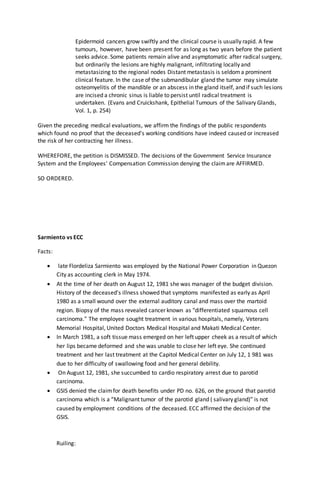 Epidermoid cancers grow swiftly and the clinical course is usually rapid. A few
tumours, however, have been present for as long as two years before the patient
seeks advice. Some patients remain alive and asymptomatic after radical surgery,
but ordinarily the lesions are highly malignant, infiltrating locally and
metastasizing to the regional nodes Distant metastasis is seldoma prominent
clinical feature. In the case of the submandibular gland the tumor may simulate
osteomyelitis of the mandible or an abscess in the gland itself, and if such lesions
are incised a chronic sinus is liable to persist until radical treatment is
undertaken. (Evans and Cruickshank, Epithelial Tumours of the Salivary Glands,
Vol. 1, p. 254)
Given the preceding medical evaluations, we affirm the findings of the public respondents
which found no proof that the deceased's working conditions have indeed caused or increased
the risk of her contracting her illness.
WHEREFORE, the petition is DISMISSED. The decisions of the Government Service Insurance
System and the Employees' Compensation Commission denying the claimare AFFIRMED.
SO ORDERED.
Sarmiento vs ECC
Facts:
 late Flordeliza Sarmiento was employed by the National Power Corporation in Quezon
City as accounting clerk in May 1974.
 At the time of her death on August 12, 1981 she was manager of the budget division.
History of the deceased's illness showed that symptoms manifested as early as April
1980 as a small wound over the external auditory canal and mass over the martoid
region. Biopsy of the mass revealed cancer known as "differentiated squamous cell
carcinoma." The employee sought treatment in various hospitals, namely, Veterans
Memorial Hospital, United Doctors Medical Hospital and Makati Medical Center.
 In March 1981, a soft tissue mass emerged on her left upper cheek as a result of which
her lips became deformed and she was unable to close her left eye. She continued
treatment and her last treatment at the Capitol Medical Center on July 12, 1 981 was
due to her difficulty of swallowing food and her general debility.
 On August 12, 1981, she succumbed to cardio respiratory arrest due to parotid
carcinoma.
 GSIS denied the claimfor death benefits under PD no. 626, on the ground that parotid
carcinoma which is a “Malignant tumor of the parotid gland ( salivary gland)” is not
caused by employment conditions of the deceased. ECC affirmed the decision of the
GSIS.
Ruiling:
 