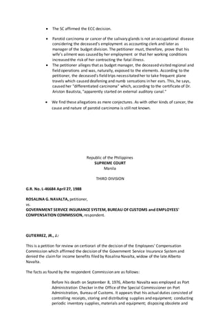  The SC affirmed the ECC decision.
 Parotid carcinoma or cancer of the salivary glands is not an occupational disease
considering the deceased's employment as accounting clerk and later as
manager of the budget division. The petitioner must, therefore, prove that his
wife's ailment was caused by her employment or that her working conditions
increased the risk of her contracting the fatal illness.
 The petitioner alleges that as budget manager, the deceased visited regional and
field operations and was, naturally, exposed to the elements. According to the
petitioner, the deceased's field trips necessitated her to take frequent plane
travels which caused deafening and numb sensations in her ears. This, he says,
caused her "differentiated carcinoma" which, according to the certificate of Dr.
Ariston Bautista, "apparently started on external auditory canal."
 We find these allegations as mere conjectures. As with other kinds of cancer, the
cause and nature of parotid carcinoma is still not known.
Republic of the Philippines
SUPREME COURT
Manila
THIRD DIVISION
G.R. No. L-46684 April 27, 1988
ROSALINA G. NAVALTA, petitioner,
vs.
GOVERNMENT SERVICE INSURANCE SYSTEM, BUREAU OF CUSTOMS and EMPLOYEES'
COMPENSATION COMMISSION, respondent.
GUTIERREZ, JR., J.:
This is a petition for review on certiorari of the decision of the Employees' Compensation
Commission which affirmed the decision of the Government Service Insurance System and
denied the claimfor income benefits filed by Rosalina Navalta, widow of the late Alberto
Navalta.
The facts as found by the respondent Commission are as follows:
Before his death on September 8, 1976, Alberto Navalta was employed as Port
Administration Checker in the Office of the Special Commissioner on Port
Administration, Bureau of Customs. It appears that his actual duties consisted of
controlling receipts, storing and distributing supplies and equipment; conducting
periodic inventory supplies, materials and equipment; disposing obsolete and
 