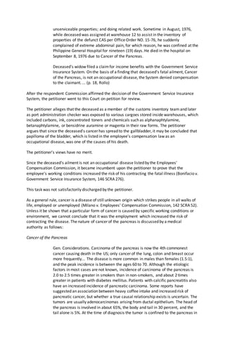 unserviceable properties; and doing related work. Sometime in August, 1976,
while deceased was assigned at warehouse 12 to assist in the inventory of
properties of the defunct CAS per Office Order NO. 15-76, he suddenly
complained of extreme abdominal pain, for which reason, he was confined at the
Philippine General Hospital for nineteen (19) days. He died in the hospital on
September 8, 1976 due to Cancer of the Pancreas.
Deceased's widow filed a claimfor income benefits with the Government Service
Insurance System. On the basis of a finding that deceased's fatal ailment, Cancer
of the Pancreas, is not an occupational disease, the System denied compensation
to the claimant. ... (p. 18, Rollo)
After the respondent Commission affirmed the decision of the Government Service Insurance
System, the petitioner went to this Court on petition for review.
The petitioner alleges that the deceased as a member of the customs inventory team and later
as port administration checker was exposed to various cargoes stored inside warehouses, which
included carbons, ink, concentrated toners and chemicals such as alphanaphtylamine,
betanaphtylamine, or bensidrine auramine or magenta in their raw forms. The petitioner
argues that since the deceased's cancer has spread to the gallbladder, it may be concluded that
papilloma of the bladder, which is listed in the employee's compensation law as an
occupational disease, was one of the causes of his death.
The petitioner's views have no merit.
Since the deceased's ailment is not an occupational disease listed by the Employees'
Compensation Commission, it became incumbent upon the petitioner to prove that the
employee's working conditions increased the risk of his contracting the fatal illness (Bonifacio v.
Government Service Insurance System, 146 SCRA 276).
This task was not satisfactorily discharged by the petitioner.
As a general rule, cancer is a disease of still unknown origin which strikes people in all walks of
life, employed or unemployed (Milano v. Employees' Compensation Commission, 142 SCRA 52).
Unless it be shown that a particular form of cancer is caused by specific working conditions or
environment, we cannot conclude that it was the employment which increased the risk of
contracting the disease. The nature of cancer of the pancreas is discussed by a medical
authority as follows:
Cancer of the Pancreas
Gen. Considerations. Carcinoma of the pancreas is now the 4th commonest
cancer causing death in the US; only cancer of the lung, colon and breast occur
more frequently... The disease is more common in males than females (1.5:1),
and the peak incidence is between the ages 60 to 70. Although the etiologic
factors in most cases are not known, incidence of carcinoma of the pancreas is
2.0 to 2.5 times greater in smokers than in non-smokers, and about 2 times
greater in patients with diabetes mellitus. Patients with calcific pancreatitis also
have an increased incidence of pancreatic carcinoma. Some reports have
suggested an association between heavy coffee intake and increased risk of
pancreatic cancer, but whether a true causal relationship exists is uncertain. The
tumors are usually adenocarcinomas arising from ductal epithelium. The head of
the pancreas is involved in about 65%, the body and tail in 30 percent, and the
tail alone is 5%. At the time of diagnosis the tumor is confined to the pancreas in
 