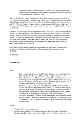 only 15% of patients; 25% demonstrate local invasion or regional lymph node
spread, and the remaining 60% exhibit distinct metastases. (Harrison's Principles
of Internal Medicine, 10th Ed., p. 1845)
These medical findings support the evaluation of the Government Service Insurance System
that "(P)ancreatic carcinoma is a malignant new growth of the said organ, characterized by loss
of weight, pain and yellowish discoloration of the skin. It affects predominantly patients over
forty-five (45) years of age. Predisposing factors are age, sex, genetic influence and presence of
diabetes mellitus. Diabetic patients are believed to have increased susceptibility to the disease.
(p. 19, Rollo)
We do not find merit in the petitioner's contention that Mr. Navalta's cancer was caused by his
exposure to certain chemicals. As the respondent Commission opined "exposure to the (above
named) chemicals is the risk involved in the contracting of cancer of the epithelial lining of the
bladder." (p. 19, Rollo) The petitioner's contention that cancer of the bladder was also one of
the causes of her husband's death was correctly denied due to the fact that the employee's
bladder was affected as a result of metastatic spread only. The real and direct cause of his
death remains cancer of the pancreas.
IN VIEW OF THE FOREGOING, the petition is DISMISSED. The decisions of the Government
Service Insurance System and the Employees' Compensation Commission are hereby
AFFIRMED.
SO ORDERED.
Navalta vs. GSIS
Facts:
 Before his death on September 8, 1976, Alberto Navalta was employed as Port
Administration Checker in the Office of the Special Commissioner on Port
Administration, Bureau of Customs. It appears that his actual duties consisted of
controlling receipts, storing and distributing supplies and equipment; conducting
periodic inventory supplies, materials and equipment; disposing obsolete and
unserviceable properties; and doing related work.
 Sometime in August, 1976, while deceased was assigned at warehouse 12 to
assist in the inventory of properties of the defunct CAS per Office Order NO. 15-
76, he suddenly complained of extreme abdominal pain, for which reason, he
was confined at the Philippine General Hospital for nineteen (19) days. He died
in the hospital on September 8, 1976 due to Cancer of the Pancreas.
 Deceased's widow filed a claimfor income benefits with the Government Service
Insurance System. On the basis of a finding that deceased's fatal ailment, Cancer
of the Pancreas, is not an occupational disease, the System denied compensation
to the claimant.
Ruiling:
 The petitioner's views have no merit.
 Since the deceased's ailment is not an occupational disease listed by the Employees'
Compensation Commission, it became incumbent upon the petitioner to prove that the
 