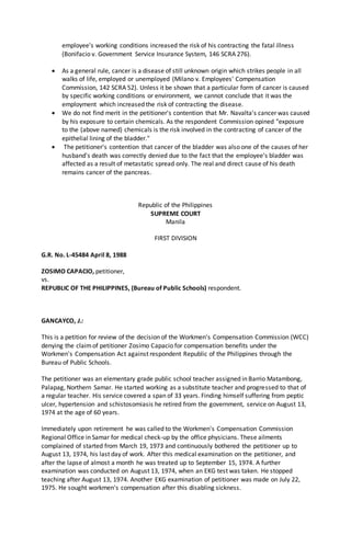employee's working conditions increased the risk of his contracting the fatal illness
(Bonifacio v. Government Service Insurance System, 146 SCRA 276).
 As a general rule, cancer is a disease of still unknown origin which strikes people in all
walks of life, employed or unemployed (Milano v. Employees' Compensation
Commission, 142 SCRA 52). Unless it be shown that a particular form of cancer is caused
by specific working conditions or environment, we cannot conclude that it was the
employment which increased the risk of contracting the disease.
 We do not find merit in the petitioner's contention that Mr. Navalta's cancer was caused
by his exposure to certain chemicals. As the respondent Commission opined "exposure
to the (above named) chemicals is the risk involved in the contracting of cancer of the
epithelial lining of the bladder."
 The petitioner's contention that cancer of the bladder was also one of the causes of her
husband's death was correctly denied due to the fact that the employee's bladder was
affected as a result of metastatic spread only. The real and direct cause of his death
remains cancer of the pancreas.
Republic of the Philippines
SUPREME COURT
Manila
FIRST DIVISION
G.R. No. L-45484 April 8, 1988
ZOSIMO CAPACIO, petitioner,
vs.
REPUBLIC OF THE PHILIPPINES, (Bureau of Public Schools) respondent.
GANCAYCO, J.:
This is a petition for review of the decision of the Workmen's Compensation Commission (WCC)
denying the claimof petitioner Zosimo Capacio for compensation benefits under the
Workmen's Compensation Act against respondent Republic of the Philippines through the
Bureau of Public Schools.
The petitioner was an elementary grade public school teacher assigned in Barrio Matambong,
Palapag, Northern Samar. He started working as a substitute teacher and progressed to that of
a regular teacher. His service covered a span of 33 years. Finding himself suffering from peptic
ulcer, hypertension and schistosomiasis he retired from the government, service on August 13,
1974 at the age of 60 years.
Immediately upon retirement he was called to the Workmen's Compensation Commission
Regional Office in Samar for medical check-up by the office physicians. These ailments
complained of started from March 19, 1973 and continuously bothered the petitioner up to
August 13, 1974, his last day of work. After this medical examination on the petitioner, and
after the lapse of almost a month he was treated up to September 15, 1974. A further
examination was conducted on August 13, 1974, when an EKG test was taken. He stopped
teaching after August 13, 1974. Another EKG examination of petitioner was made on July 22,
1975. He sought workmen's compensation after this disabling sickness.
 