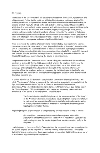We reverse.
The records of the case reveal that the petitioner suffered from peptic ulcer, hypertension and
schistosomiasis Feeling that he could not withstand the rigors and continuous strain of his
teaching job with his assignment in a remote barrio which entailed the stamina of walking for
one and one-half hours, he retired on his 60th birthday. All along he could have served the
whole length of a normal civil service tenure of work with the retirement age of 65. He served a
continuous 33 years. His daily hike from the town proper passing through rivers, creeks,
streams and rough roads, trails and woodland affected his health. The streams in that region
were infested with parasitic worms known as schistosoma haematobium. Indeed, this physical
strain took a toll upon his health. It does not take a stretch of the imagination to conclude that
this strain had its consequence and adversely affected his health.
There is on record the fact that after retirement, he immediately filed his claimfor sickness
compensation with the Department of Labor Regional Office No. 9, Workmen's Compensation
Unit in Tacloban City. He submitted himself to medical examination by the physician of the
Workmen's Compensation Unit. After this examination, the medical officer studied his case and
then ordered that the petitioner be hospitalized in Tacloban City. These facts show that the
illness of the petitioner occurred during the course of his employment.
The petitioner took the Commission to task for not taking into consideration the mandatory
provision of Section 45, Act No. 3428, as amended, wherein the employer (in this case the
Bureau of Public Schools) is given up to 14 days from disability, or 10 days after it had
knowledge of the alleged illness, to controvert the right of the claimant; otherwise, by
operation of law, the employer waives or renounces the right to dispute its liability for said
compensation. This provision has been consistently applied by this Court when a condition of
this nature confronts Us.
In Manila Railroad Co. vs. Workmen's Compensation Commission and Crispin Pineda, 3 We
ruled: "The company's failure to controvert the claim on time amounts to a renunciation of the
right to dispute compensability." Again, in Dinaro vs. Workmen's Compensation
Commission, 4 We set aside the Commission's dismissal of the claimmade by a clerical aide in
the District Engineer's Office in Marawi City who contracted pulmonary tuberculosis and
rheumatism in the course of his employment. This Court held:
The Commission inexplicably failed to apply the express mandate of Section 45
of the Workmen's Compensation Act and issue outright an award, since a failure
to controvert is a renunciation of the right, to challenge the claim and a waiver
of all non-jurisdictional defenses and there is nothing that the employer can
legally prove in relation thereto.
Regarding the point of presumption of compensability, We had occasion to rule as follows:
Once the illness supervened in the course of employment, rebuttable
presumption arises that such illness arose out of or was at least aggravated by
such employment and the burden to overthrow such presumption shifts to the
employer ... 5
Lately, in Buyco vs. Secretary of Labor 6 We ruled that the presumption of compensability shifts
the burden of proof on the employer to show the contrary. Where the illness supervened
during the time of employment, there was rebuttable presumption that the illness arose out of
or at least was aggravated by the employment. 7
 