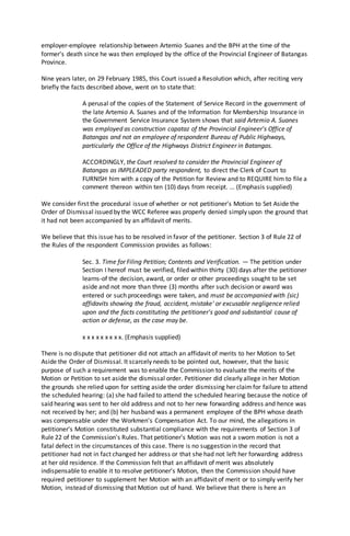 employer-employee relationship between Artemio Suanes and the BPH at the time of the
former's death since he was then employed by the office of the Provincial Engineer of Batangas
Province.
Nine years later, on 29 February 1985, this Court issued a Resolution which, after reciting very
briefly the facts described above, went on to state that:
A perusal of the copies of the Statement of Service Record in the government of
the late Artemio A. Suanes and of the Information for Membership Insurance in
the Government Service Insurance System shows that said Artemio A. Suanes
was employed as construction capataz of the Provincial Engineer's Office of
Batangas and not an employee of respondent Bureau of Public Highways,
particularly the Office of the Highways District Engineer in Batangas.
ACCORDINGLY, the Court resolved to consider the Provincial Engineer of
Batangas as IMPLEADED party respondent, to direct the Clerk of Court to
FURNISH him with a copy of the Petition for Review and to REQUIRE him to file a
comment thereon within ten (10) days from receipt. ... (Emphasis supplied)
We consider first the procedural issue of whether or not petitioner's Motion to Set Aside the
Order of Dismissal issued by the WCC Referee was properly denied simply upon the ground that
it had not been accompanied by an affidavit of merits.
We believe that this issue has to be resolved in favor of the petitioner. Section 3 of Rule 22 of
the Rules of the respondent Commission provides as follows:
Sec. 3. Time for Filing Petition; Contents and Verification. — The petition under
Section I hereof must be verified, filed within thirty (30) days after the petitioner
learns-of the decision, award, or order or other proceedings sought to be set
aside and not more than three (3) months after such decision or award was
entered or such proceedings were taken, and must be accompanied with (sic)
affidavits showing the fraud, accident, mistake' or excusable negligence relied
upon and the facts constituting the petitioner's good and substantial cause of
action or defense, as the case may be.
x x x x x x x x x. (Emphasis supplied)
There is no dispute that petitioner did not attach an affidavit of merits to her Motion to Set
Aside the Order of Dismissal. It scarcely needs to be pointed out, however, that the basic
purpose of such a requirement was to enable the Commission to evaluate the merits of the
Motion or Petition to set aside the dismissal order. Petitioner did clearly allege in her Motion
the grounds she relied upon for setting aside the order dismissing her claimfor failure to attend
the scheduled hearing: (a) she had failed to attend the scheduled hearing because the notice of
said hearing was sent to her old address and not to her new forwarding address and hence was
not received by her; and (b) her husband was a permanent employee of the BPH whose death
was compensable under the Workmen's Compensation Act. To our mind, the allegations in
petitioner's Motion constituted substantial compliance with the requirements of Section 3 of
Rule 22 of the Commission's Rules. That petitioner's Motion was not a sworn motion is not a
fatal defect in the circumstances of this case. There is no suggestion in the record that
petitioner had not in fact changed her address or that she had not left her forwarding address
at her old residence. If the Commission felt that an affidavit of merit was absolutely
indispensable to enable it to resolve petitioner's Motion, then the Commission should have
required petitioner to supplement her Motion with an affidavit of merit or to simply verify her
Motion, instead of dismissing that Motion out of hand. We believe that there is here an
 