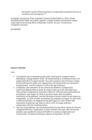 the teacher's health shall be recognized as compensable occupational diseases in
accordance with existing laws. 14
Accordingly, the Decision of the respondent Commission dated March 9, 1976 is hereby
REVERSED and SET ASIDE and another judgment is hereby rendered reinstating the original
award made by the Hearing Officer of November 24,1975. No costs. This decision is
immediately executory.
SO ORDERED.
Capacio vs Republic
Facts:
 The petitioner was an elementary grade public school teacher assigned in Barrio
Matambong, Palapag, Northern Samar. He started working as a substitute teacher and
progressed to that of a regular teacher. His service covered a span of 33 years. Finding
himself suffering from peptic ulcer, hypertension and schistosomiasis he retired from
the government, service on August 13, 1974 at the age of 60 years.
 Immediately upon retirement he was called to the Workmen's Compensation
Commission Regional Office in Samar for medical check-up by the office physicians.
These ailments complained of started from March 19, 1973 and continuously bothered
the petitioner up to August 13, 1974, his last day of work. After this medical
examination on the petitioner, and after the lapse of almost a month he was treated up
to September 15, 1974. A further examination was conducted on August 13, 1974, when
an EKG test was taken. He stopped teaching after August 13, 1974. Another EKG
examination of petitioner was made on July 22, 1975. He sought workmen's
compensation after this disabling sickness.
 The claimof the petitioner was initially heard by the hearing officer, Romeo M. Resuello
of Regional Office No. 9, Department of Labor, Tacloban City, Leyte. After the hearing,
petitioner was awarded the amount of P5,693.57 as sickness compensation and
reimbursement of medical and hospital expenses on November 24, 1975.
 