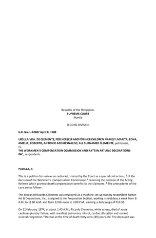 Republic of the Philippines
SUPREME COURT
Manila
SECOND DIVISION
G.R. No. L-42087 April 8, 1988
URSULA VDA. DE CLEMENTE, FOR HERSELF AND FOR HER CHILDREN NAMELY: MARITA, EDNA,
AMELIA, ROBERTO, ANTONIO AND REYNALDO, ALL SURNAMED CLEMENTE, petitioners,
vs.
THE WORKMEN'S COMPENSATION COMMISSION AND RATTAN ART AND DECORATIONS
INC., respondents.
PADILLA, J.:
This is a petition for review on certiorari, treated by the Court as a special civil action., 1 of the
decision of the Workmen's Compensation Commission 2 reversing the decision of the Acting
Referee which granted death compensation benefits to the claimants. 3 The antecedents of the
case are as follows:
The deceased Ricardo Clemente was employed as a machine set-up man by respondent Rattan
Art & Decorations, Inc., assigned to the Preparation Section, working six (6) days a week from 6:
A.M. to 11:00 A.M. and from 12:00 noon to 3:00 P.M., earning a daily wage of P10.30.
On 21 February 1974, at about 1:40 A.M., Ricardo Clemente, while asleep, died of acute
cardiorespiratory failure, with manifest pulmonary infarct, cardiac dilatation and marked
visceral congestion. 4 He was at the time of death forty-nine (49) years old. The deceased was
 