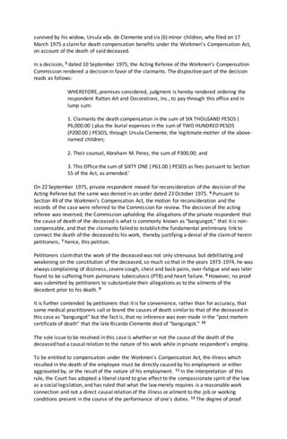 survived by his widow, Ursula vda. de Clemente and six (6) minor children, who filed on 17
March 1975 a claimfor death compensation benefits under the Workmen's Compensation Act,
on account of the death of said deceased.
In a decision, 5 dated 10 September 1975, the Acting Referee of the Workmen's Compensation
Commission rendered a decision in favor of the claimants. The dispositive part of the decision
reads as follows:
WHEREFORE, premises considered, judgment is hereby rendered ordering the
respondent Rattan Art and Decorations, Inc., to pay through this office and in
lump sum:
1. Claimants the death compensation in the sum of SIX THOUSAND PESOS (
P6,000.00 ) plus the burial expenses in the sum of TWO HUNDRED PESOS
(P200.00 ) PESOS, through Ursula Clemente, the legitimate mother of the above-
named children;
2. Their counsel, Abraham M. Perez, the sum of P300.00; and
3. This Office the sum of SIXTY ONE ( P61.00 ) PESOS as fees pursuant to Section
55 of the Act, as amended.'
On 22 September 1975, private respondent moved for reconsideration of the decision of the
Acting Referee but the same was denied in an order dated 23 October 1975. 6 Pursuant to
Section 49 of the Workmen's Compensation Act, the motion for reconsideration and the
records of the case were referred to the Commission for review. The decision of the acting
referee was reversed, the Commission upholding the allegations of the private respondent that
the cause of death of the deceased is what is commonly known as "bangungot," that it is non-
compensable, and that the claimants failed to establish the fundamental preliminary link to
connect the death of the deceased to his work, thereby justifying a denial of the claimof herein
petitioners, 7 hence, this petition.
Petitioners claimthat the work of the deceased was not only strenuous but debilitating and
weakening on the constitution of the deceased, so much so that in the years 1973-1974, he was
always complaining of dizziness, severe cough, chest and back pains, over-fatigue and was later
found to be suffering from pulmonary tuberculosis (PTB) and heart failure. 8 However, no proof
was submitted by petitioners to substantiate their allegations as to the ailments of the
decedent prior to his death. 9
It is further contended by petitioners that it is for convenience, rather than for accuracy, that
some medical practitioners call or brand the causes of death similar to that of the deceased in
this case as "bangungot" but the fact is, that no inference was ever made in the "post mortem
certificate of death" that the late Ricardo Clemente died of "bangungot." 10
The sole issue to be resolved in this case is whether or not the cause of the death of the
deceased had a causal relation to the nature of his work while in private respondent's employ.
To be entitled to compensation under the Workmen's Compensation Act, the illness which
resulted in the death of the employee must be directly caused by his employment or either
aggravated by, or the result of the nature of his employment. 11 In the interpretation of this
rule, the Court has adopted a liberal stand to give effect to the compassionate spirit of the law
as a social legislation, and has ruled that what the law merely requires is a reasonable work
connection and not a direct causal relation of the illness or ailment to the job or working
conditions present in the course of the performance of one's duties. 12 The degree of proof
 