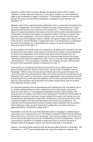 required to establish work-connection between the disabling ailment and the working
conditions is merely substantial evidence, or "such relevant evidence as a reasonable mind
might accept as adequate to support a conclusion." 13 In testing the evidence on the relation
between the injury or disease and the employment, probability and not certainty is the
touchstone. 14
Moreover, when illness supervenes during employment, there is a disputable presumption that
the claim is compensable. The claimant is relieved of the duty to show causation as it is then
legally presumed that the illness arose out of the employment. 15 The law presumes, in the
absence of substantial evidence to the contrary, that the claimfor death or disability benefits is
compensable. The burden to disconnect, by substantial evidence, the injury or sickness from
the nature of the employment is laid at the employer's door. So rigid is this rule that, even
where the cause of the employee's death is unknown, the right to compensation subsists. The
reason for this is, that the Workmen's Compensation Act is a social legislation. It is designed to
give relief to the working man. To give effect to this purpose, the Act must be liberally
construed in favor of the worker. 16
The exact medical cause of the illness of an employee is not significant for, granted for the sake
of argument that the evidence of the claimant is insufficient to establish a causal link between
the nature of his employment and his ailment under the provisions of Section 44 of the
Workmen's Compensation Act, as amended, still, it is to be presumed that the illness which
supervened at the time of his employment, either arose out of or was at least aggravated by,
such employment. 17 This presumption, rebuttable at its inception, becomes conclusive upon
the failure of the respondent employer to overcome the same. 18
In the instant case, the deceased was found to have died of acute cardiorespiratory failure
during his sleep, commonly known as 'heart failure" and not of what respondent claims as
"bangungot." While it is true that the claimants failed to prove the causal link between the
cause of the death of the deceased to the nature of his work, yet, the Court cannot discount the
probability that his work, as a set-up man, caused or aggravated his illness that led to his death.
Considering the nature of the job of the decedent, it may be fairly concluded that the strenuous
physical activity required in the performance of his duties caused a heavy strain on his heart,
which ultimately resulted in death.
It is claimed by petitioners that the deceased was also suffering from PTB, and medical science
has already established that any chronic lung disease, such as tuberculosis, may lead to a
pulmonary heart disease. 19 The allegation of respondents that the medical records of the
deceased, prior to his death, reveal that he was in good health 20 and the fact that the death of
the decedent occurred at a time when he was already off from work is not material; the main
consideration for granting death compensation to petitioners is the fact that the illness which
resulted in the death of the deceased supervened in the course of his employment. The
contention that the deceased had no history of cardiac ailment strengthens the presumption
that his fatal heart attack, during the period of his employment, was work-connected or
aggravated thereby and therefore compensable. 21
Respondents' claimthat the cause of the decedent's death is 'bangungot," is without legal or
medical basis, for it is apparent from the "Post Mortem Certificate of Death" that the deceased
died of heart failure. The real cause of "bangungot" has remained a mystery up to the present,
and no medical explanation has so far been established to unravel this phenomenon. There are
several theories submitted in an attempt to explain the reason or cause for the death of
reported victims of 'bangungot;' however, the exact cause of death is still unknown.
However, assuming ex gratia argumenti that the deceased indeed died due to 'bangungot," still
in Mercado, Jr. v. ECC 22 it was held that where the causes of an ailment are unknown and
 