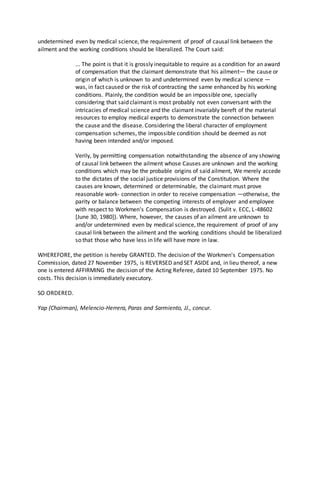 undetermined even by medical science, the requirement of proof of causal link between the
ailment and the working conditions should be liberalized. The Court said:
... The point is that it is grossly inequitable to require as a condition for an award
of compensation that the claimant demonstrate that his ailment— the cause or
origin of which is unknown to and undetermined even by medical science —
was, in fact caused or the risk of contracting the same enhanced by his working
conditions. Plainly, the condition would be an impossible one, specially
considering that said claimant is most probably not even conversant with the
intricacies of medical science and the claimant invariably bereft of the material
resources to employ medical experts to demonstrate the connection between
the cause and the disease. Considering the liberal character of employment
compensation schemes, the impossible condition should be deemed as not
having been intended and/or imposed.
Verily, by permitting compensation notwithstanding the absence of any showing
of causal link between the ailment whose Causes are unknown and the working
conditions which may be the probable origins of said ailment, We merely accede
to the dictates of the social justice provisions of the Constitution. Where the
causes are known, determined or determinable, the claimant must prove
reasonable work- connection in order to receive compensation —otherwise, the
parity or balance between the competing interests of employer and employee
with respect to Workmen's Compensation is destroyed. (Sulit v. ECC, L-48602
[June 30, 1980]). Where, however, the causes of an ailment are unknown to
and/or undetermined even by medical science, the requirement of proof of any
causal link between the ailment and the working conditions should be liberalized
so that those who have less in life will have more in law.
WHEREFORE, the petition is hereby GRANTED. The decision of the Workmen's Compensation
Commission, dated 27 November 1975, is REVERSED and SET ASIDE and, in lieu thereof, a new
one is entered AFFIRMING the decision of the Acting Referee, dated 10 September 1975. No
costs. This decision is immediately executory.
SO ORDERED.
Yap (Chairman), Melencio-Herrera, Paras and Sarmiento, JJ., concur.
 