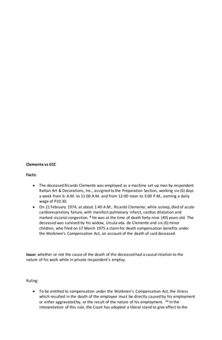 Clemente vs ECC
Facts:
 The deceased Ricardo Clemente was employed as a machine set-up man by respondent
Rattan Art & Decorations, Inc., assigned to the Preparation Section, working six (6) days
a week from 6: A.M. to 11:00 A.M. and from 12:00 noon to 3:00 P.M., earning a daily
wage of P10.30.
 On 21 February 1974, at about 1:40 A.M., Ricardo Clemente, while asleep, died of acute
cardiorespiratory failure, with manifest pulmonary infarct, cardiac dilatation and
marked visceral congestion. 4 He was at the time of death forty-nine (49) years old. The
deceased was survived by his widow, Ursula vda. de Clemente and six (6) minor
children, who filed on 17 March 1975 a claimfor death compensation benefits under
the Workmen's Compensation Act, on account of the death of said deceased.
Issue: whether or not the cause of the death of the deceased had a causal relation to the
nature of his work while in private respondent's employ.
Ruling:
 To be entitled to compensation under the Workmen's Compensation Act, the illness
which resulted in the death of the employee must be directly caused by his employment
or either aggravated by, or the result of the nature of his employment. 11 In the
interpretation of this rule, the Court has adopted a liberal stand to give effect to the
 