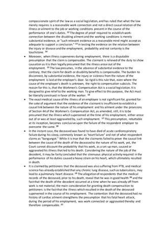 compassionate spirit of the law as a social legislation, and has ruled that what the law
merely requires is a reasonable work connection and not a direct causal relation of the
illness or ailment to the job or working conditions present in the course of the
performance of one's duties. 12 The degree of proof required to establish work-
connection between the disabling ailment and the working conditions is merely
substantial evidence, or "such relevant evidence as a reasonable mind might accept as
adequate to support a conclusion." 13 In testing the evidence on the relation between
the injury or disease and the employment, probability and not certainty is the
touchstone. 14
 Moreover, when illness supervenes during employment, there is a disputable
presumption that the claimis compensable. The claimant is relieved of the duty to show
causation as it is then legally presumed that the illness arose out of the
employment. 15 The law presumes, in the absence of substantial evidence to the
contrary, that the claim for death or disability benefits is compensable. The burden to
disconnect, by substantial evidence, the injury or sickness from the nature of the
employment is laid at the employer's door. So rigid is this rule that, even where the
cause of the employee's death is unknown, the right to compensation subsists. The
reason for this is, that the Workmen's Compensation Act is a social legislation. It is
designed to give relief to the working man. To give effect to this purpose, the Act must
be liberally construed in favor of the worker. 16
 The exact medical cause of the illness of an employee is not significant for, granted for
the sake of argument that the evidence of the claimant is insufficient to establish a
causal link between the nature of his employment and his ailment under the provisions
of Section 44 of the Workmen's Compensation Act, as amended, still, it is to be
presumed that the illness which supervened at the time of his employment, either arose
out of or was at least aggravated by, such employment. 17 This presumption, rebuttable
at its inception, becomes conclusive upon the failure of the respondent employer to
overcome the same. 18
 In the instant case, the deceased was found to have died of acute cardiorespiratory
failure during his sleep, commonly known as 'heart failure" and not of what respondent
claims as "bangungot." While it is true that the claimants failed to prove the causal link
between the cause of the death of the deceased to the nature of his work, yet, the
Court cannot discount the probability that his work, as a set-up man, caused or
aggravated his illness that led to his death. Considering the nature of the job of the
decedent, it may be fairly concluded that the strenuous physical activity required in the
performance of his duties caused a heavy strain on his heart, which ultimately resulted
in death.
 It is claimed by petitioners that the deceased was also suffering from PTB, and medical
science has already established that any chronic lung disease, such as tuberculosis, may
lead to a pulmonary heart disease. 19 The allegation of respondents that the medical
records of the deceased, prior to his death, reveal that he was in good health 20 and the
fact that the death of the decedent occurred at a time when he was already off from
work is not material; the main consideration for granting death compensation to
petitioners is the fact that the illness which resulted in the death of the deceased
supervened in the course of his employment. The contention that the deceased had no
history of cardiac ailment strengthens the presumption that his fatal heart attack,
during the period of his employment, was work-connected or aggravated thereby and
therefore compensable. 21
 