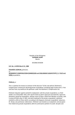 Republic of the Philippines
SUPREME COURT
Manila
SECOND DIVISION
G.R. No. L-45785 March 21, 1988
EDUARDO LAGINLIN, petitioner,
vs.
WORKMEN'S COMPENSATION COMMISSION and CANLUBANG SUGAR ESTATE, C.J. YULO and
SONS,respondents.
PADILLA, J.:
This is a petition for review on certiorari of the decision 1 of the now defunct Workmen's
Compensation Commission absolving private respondents Canlubang Sugar Estate and C.J. Yulo
and Sons from any liability to the petitioner under the Workmen's Compensation Act.
Petitioner Eduardo Laginlin started his employment with the private respondents as a field
worker on 12 December 1955, with specific duties to plant sugarcane and weed the sugarcane
plantation owned by respondents, working seven (7) days a week from Monday to Sunday, with
a salary of P4.60 a day. In 1967, and while working for the private respondents, petitioner
started to suffer an illness which, according to the diagnosis of private respondents' physician,
Dr. Bunye, was pulmonary tuberculosis. Petitioner was treated as an outpatient and was given
free medicine by private respondents while he continued to perform his work. Despite said
 