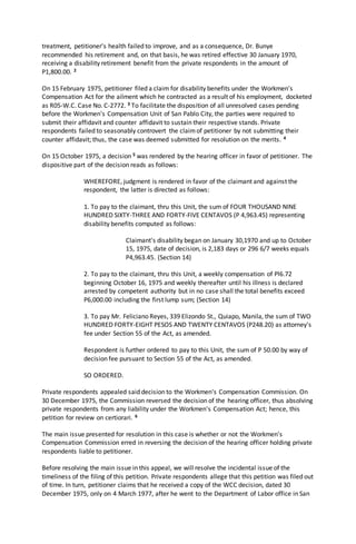 treatment, petitioner's health failed to improve, and as a consequence, Dr. Bunye
recommended his retirement and, on that basis, he was retired effective 30 January 1970,
receiving a disability retirement benefit from the private respondents in the amount of
P1,800.00. 2
On 15 February 1975, petitioner filed a claim for disability benefits under the Workmen's
Compensation Act for the ailment which he contracted as a result of his employment, docketed
as R05-W.C. Case No. C-2772. 3 To facilitate the disposition of all unresolved cases pending
before the Workmen's Compensation Unit of San Pablo City, the parties were required to
submit their affidavit and counter affidavit to sustain their respective stands. Private
respondents failed to seasonably controvert the claimof petitioner by not submitting their
counter affidavit; thus, the case was deemed submitted for resolution on the merits. 4
On 15 October 1975, a decision 5 was rendered by the hearing officer in favor of petitioner. The
dispositive part of the decision reads as follows:
WHEREFORE, judgment is rendered in favor of the claimant and against the
respondent, the latter is directed as follows:
1. To pay to the claimant, thru this Unit, the sum of FOUR THOUSAND NINE
HUNDRED SIXTY-THREE AND FORTY-FIVE CENTAVOS (P 4,963.45) representing
disability benefits computed as follows:
Claimant's disability began on January 30,1970 and up to October
15, 1975, date of decision, is 2,183 days or 296 6/7 weeks equals
P4,963.45. (Section 14)
2. To pay to the claimant, thru this Unit, a weekly compensation of Pl6.72
beginning October 16, 1975 and weekly thereafter until his illness is declared
arrested by competent authority but in no case shall the total benefits exceed
P6,000.00 including the first lump sum; (Section 14)
3. To pay Mr. Feliciano Reyes, 339 Elizondo St., Quiapo, Manila, the sum of TWO
HUNDRED FORTY-EIGHT PESOS AND TWENTY CENTAVOS (P248.20) as attorney's
fee under Section 55 of the Act, as amended.
Respondent is further ordered to pay to this Unit, the sum of P 50.00 by way of
decision fee pursuant to Section 55 of the Act, as amended.
SO ORDERED.
Private respondents appealed said decision to the Workmen's Compensation Commission. On
30 December 1975, the Commission reversed the decision of the hearing officer, thus absolving
private respondents from any liability under the Workmen's Compensation Act; hence, this
petition for review on certiorari. 6
The main issue presented for resolution in this case is whether or not the Workmen's
Compensation Commission erred in reversing the decision of the hearing officer holding private
respondents liable to petitioner.
Before resolving the main issue in this appeal, we will resolve the incidental issue of the
timeliness of the filing of this petition. Private respondents allege that this petition was filed out
of time. In turn, petitioner claims that he received a copy of the WCC decision, dated 30
December 1975, only on 4 March 1977, after he went to the Department of Labor office in San
 
