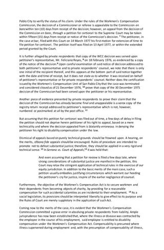 Pablo City to verify the status of his claim. Under the rules of the Workmen's Compensation
Commission, the decision of a Commissioner or referee is appealable to the Commission en
bancwithin ten (10) days from receipt of the decision; however, an appeal from the decision of
the Commission en banc, through a petition for certiorari to the Supreme Court may be taken
within fifteen (15) days from receipt or notice of the Commission's decision. 7 The petitioner, in
the case at bar, filed with this Court on 14 March 1977 his first motion for extension of time to
file petition for certiorari. The petition itself was filed on 13 April 1977, or within the extended
period granted by the Court.
It is further alleged by private respondents that copy of the WCC decision was served upon
petitioner's representative, Mr. Feliciano Reyes, 8 on 18 February 1976, as evidenced by a copy
of the notice of the decision.9 Upon careful examination of said notice of decision addressed to
both petitioner's representative and to private respondents' counsel, we note that there is only
one initial of the recipient thereof, and this appears at the bottom part of said notice together
with the date and time of receipt, but it does not state as to whether it was received on behalf
of petitioner's representative or for private respondents' counsel. Neither does the certification
issued by the Workmen's Compensation Unit of San Pablo City that the case was terminated
and considered closed as of 21 December 1976, 10 prove that copy of the 30 December 1975
decision of the Commission had been served upon the petitioner or his representative.
Another piece of evidence presented by private respondents to prove their claimthat the
decision of the Commission has already become final and unappealable is a xerox copy of the
registry return receipt addressed to petitioner's representative which is not, however,
numbered or postmarked at all by the post office. 11
But assuming that this petition for certiorari was filed out of time, a few days of delay in filing
the petition should not deprive herein petitioner of his right to appeal, based on a mere
technicality and where the decision appealed from is blatantly erroneous in denying the
petitioner his right to disability compensation under the law.
Dismissal of appeals based on purely technical grounds should be frowned upon. A hearing, on
the merits, ofbona fide appeals should be encouraged. Rules of procedure are intended to
promote not to defeat substantial justice; therefore, they should be applied in a very rigid and
technical sense. 12 In Serrano vs. Court of Appeals,13 it was held that:
And even assuming that a petition for review is filed a few days late, where
strong considerations of substantial justice are manifest in the petition, this
Court may relax the stringent application of technical rules in the exercise of our
equity jurisdiction. In addition to the basic merits of the main case, such a
petition usually embodies justifying circumstances which warrant our heeding
the petitioner's cry for justice, inspire of the earlier negligence of counsel.
Furthermore, the objective of the Workmen's Compensation Act is to secure workmen and
their dependents from becoming objects of charity, by providing for a reasonable
compensation for such accidental calamities as are incidental to their employment. 14 As a
social legislation, its provisions should be interpreted liberally to give effect to its purpose and
the Rules of Court are merely suppletory in the application of such Act.
Coming now to the merits of the case, it is evident that the Workmen's Compensation
Commission committed a grave error in absolving private respondents from liability. Ample
jurisprudence has now been established that, where the illness or disease was contracted by
the employee in the course of his employment, said employee is entitled to disability
compensation under the Workmen's Compensation Act. Compensability is presumed where
illness supervened during employment and, with the presumption of compensability of illness,
 