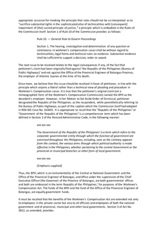 appropriate occasion for invoking the principle that rules should not be so interpreted as to
"sacrifice substantial rights in the sophisticated altar of technicalities with [consequent]
impairment of [the] sacred principle of justice, 7 a principle which is embodied in the Rules of
the Commission itself. Section 1 of Rule 10 of the Commission provides as follows:
Rule 10. — General Rule to Govern Proceedings
Section 1. The hearing, investigation and determination of any question or
controversy in workmen's compensation cases shall be without regard to
technicalities, legal forms and technical rules on evidence. Substantial evidence
shall be sufficient to support a decision, order or award.
The next issue to be resolved relates to the legal consequences if any, of the fact that
petitioner's claimhad been originally filed against "the Republic of the Philippines (Bureau of
Public Highways)' and not against the Office of the Provincial Engineer of Batangas Province,
the employer of Artemio Suanes at the time of his death.
Once more, we believe that this issue should be resolved in favor of petitioner, in line with the
principle which enjoins a liberal rather than a technical view of pleading and procedure in
Workmen's Compensation cases. It is true that the petitioner's original claim (on a
mimeographed form of the Workmen's Compensation Commission) named the BPH as the
decedent's employer. However, in her Motion to Set Aside Order of Dismissal, petitioner
designated the Republic of the Philippines. as the respondent, while parenthetically referring to
the Bureau of Public Highways, as part of the caption which the Commission itself had adopted
in R04-WC Case No. 163691. It is appropriate to recall that the "Republic of the Philippines" or
"Government of the Republic of the Philippines" is a comprehensive term which has been
defined in Section 2 of the Revised Administrative Code, in the following manner:
xxx xxx xxx
The Government of the Republic of the Philippines' is a term which refers to the
corporate governmental entity through which the function of government are
exercised throughout the Philippines, including, save as the contrary appears
from the context, the various arms through which political authority is made
effective in the Philippines, whether pertaining to the central Government or the
provincial or municipal branches or other form of local government.
xxx xxx xxx
(Emphasis supplied)
Thus, the BPH, which is an instrumentality of the Central or National Government and the
Office of the Provincial Engineer of Batangas, and office under the supervision of the Chief
Executive Officer (the Governor) of the Province of Batangas, are both governmental offices
and both are embraced in the term Republic of the Philippines,' for purposes of the Workmen's
Compensation Act. The funds of the BPH and the fund of the Office of the Provincial Engineer of
Batangas, are equally government funds.
It must be recalled that the benefits of the Workmen's Compensation Act are extended not only
to employees in the private sector but also to all officials and employees of both the national
government and of provincial, municipal and other local governments. Section 3 of Act No.
3812, as amended, provides:
 