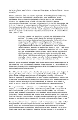the burden of proof is shifted to the employer and the employee is relieved of the duty to show
causation. 15
An x-ray examination is not even essential to prove the claimof the petitioner for disability
compensation due to illness which he contracted while under the employ of private
respondents. In fact, it was private respondents' company physician who examined the
petitioner and, finding him to be suffering from pulmonary tuberculosis, made a
recommendation for petitioner's retirement before he reaches the retirable age under the law.
In view of the approval by private respondents of the petitioner's early retirement, the fact of
his disability was placed beyond question or doubt. 16 Furthermore, the disease of tuberculosis
is an occupational disease or work-connected in such occupations, as that of a teacher, laborer,
driver, land inspector and other similar occupations; hence compensable. 17 As held in Aribon v.
WCC, (139 SCRA 492):
In this case, however, it is patent from the records that the diagnosis of the
petitioner's illness was clinically obvious. The petitioner had undergone
examination by three doctors who uniformly attested to the fact of his ailment
was peptic ulcer. The petitioner was initially treated by the respondent
company's Canlubang Hospital and no less than its own company doctor
diagnosed his ailment as peptic ulcer and recommended him for retirement.
There was no need, therefore, for the petitioner to produce any G.I. Series. Since
the case of Vallo v. Workmen's Compensation Commission (73 SCRA 623 [1976])
this Court has categorically ruled in unbroken line of cases, the most recent of
which isDonato Jereza v. Workmen's Compensation Commission (G.R. No. L-
42916, August 7, 1985) that a medical report of an attending physician may be
received as evidence and used as proof of the fact in dispute and that an x-ray or
some other laboratory report may sometimes be dispensed with.
Moreover, private respondents during the initial stage of the case before the hearing officer of
the Commission, failed to controvert or refute the claimof petitioner, as a result of which, the
presumption of compensability became conclusive, and the claimant was no longer required to
substantiate his claim for compensation. 18
The holding of the Commission to the effect that it finds no valid reason to sustain the grant of
disability benefit to petitioner because the report of Dr. Eusebio Panganiban, the attending
physician with a finding that the petitioner is suffering from pulmonary tuberculosis far
advanced, appears to be tampered and that no other evidence was presented, is not sufficient
to overthrow the presumption of compensability. As held by this Court, the evidence necessary
to destroy the legal presumption of compensability must do more than create a doubt. It
should be such as a reasonable mind must accept as adequate to support a conclusion. 19
The early retirement of an employee due to work-related ailment proves that indeed the
employee was disabled totally to further perform his assigned task, and to deny permanent
total disability benefits when he was forced to retire would subvert the very essence and
purpose of the Workmen's Compensation Act to implement the social justice provision of the
Constitution. 20 Where an employee was forced to retire at an early age due to his illness, and
illness persisted even after retirement, resulting in his present unemployment, such condition
amounts to total disability which should entitle him to the maximum benefits allowed by law. 21
The fact that petitioner received a retirement benefit from his employer does not bar him from
being entitled to a disability compensation benefit under the Workmen's Compensation Act,
having in mind that the purpose of the disability benefit is separate and distinct from the
retirement benefit given to an employee upon reaching the age of retirement. The disability
benefit under the Act is to compensate the worker for his actual loss, for his disablement to
 