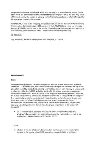earn wages in the same kind of work which he is engaged in, or work of similar nature. On the
other hand, the retirement benefit is intended to help the employee enjoy the remaining years
of his life, lessening the burden of worrying for his financial support and as a form of reward for
his loyalty and service to the employer.
WHEREFORE, in view of the foregoing, the petition is GRANTED. The decision of the Workmen's
Compensation Commission, dated 30 December 1975, is REVERSED and a new one is hereby
entered AFFIRMING the decision of the hearing officer of the Workmen's Compensation Unit of
San Pablo City, dated 15 October 1975, This decision is immediately executory.
SO ORDERED.
Yap (Chairman), Melencio-Herrera, Paras and Sarmiento, JJ., concur.
LAginlin vs WCC
Facts:
Petitioner Eduardo Laginlin started his employment with the private respondents as a field
worker on 12 December 1955, with specific duties to plant sugarcane and weed the sugarcane
plantation owned by respondents, working seven (7) days a week from Monday to Sunday, with
a salary of P4.60 a day. In 1967, and while working for the private respondents, petitioner
started to suffer an illness which, according to the diagnosis of private respondents' physician,
Dr. Bunye, was pulmonary tuberculosis. Petitioner was treated as an outpatient and was given
free medicine by private respondents while he continued to perform his work. Despite said
treatment, petitioner's health failed to improve, and as a consequence, Dr. Bunye
recommended his retirement and, on that basis, he was retired effective 30 January 1970,
receiving a disability retirement benefit from the private respondents in the amount of
P1,800.00. 2
 On 15 February 1975, petitioner filed a claim for disability benefits under the
Workmen's Compensation Act for the ailment which he contracted as a result of his
employment, docketed as R05-W.C. Case No. C-2772.
Issue:
 whether or not the Workmen's Compensation Commission erred in reversing the
decision of the hearing officer holding private respondents liable to petitioner.
 