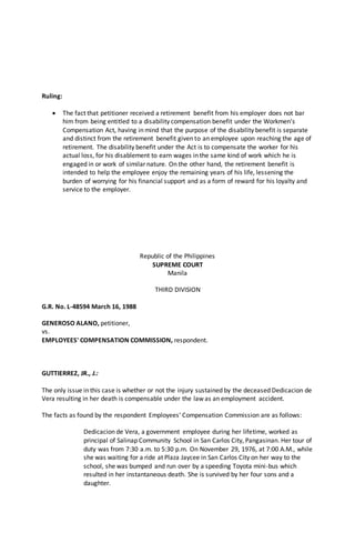 Ruling:
 The fact that petitioner received a retirement benefit from his employer does not bar
him from being entitled to a disability compensation benefit under the Workmen's
Compensation Act, having in mind that the purpose of the disability benefit is separate
and distinct from the retirement benefit given to an employee upon reaching the age of
retirement. The disability benefit under the Act is to compensate the worker for his
actual loss, for his disablement to earn wages in the same kind of work which he is
engaged in or work of similar nature. On the other hand, the retirement benefit is
intended to help the employee enjoy the remaining years of his life, lessening the
burden of worrying for his financial support and as a form of reward for his loyalty and
service to the employer.
Republic of the Philippines
SUPREME COURT
Manila
THIRD DIVISION
G.R. No. L-48594 March 16, 1988
GENEROSO ALANO, petitioner,
vs.
EMPLOYEES' COMPENSATION COMMISSION, respondent.
GUTTIERREZ, JR., J.:
The only issue in this case is whether or not the injury sustained by the deceased Dedicacion de
Vera resulting in her death is compensable under the law as an employment accident.
The facts as found by the respondent Employees' Compensation Commission are as follows:
Dedicacion de Vera, a government employee during her lifetime, worked as
principal of Salinap Community School in San Carlos City, Pangasinan. Her tour of
duty was from 7:30 a.m. to 5:30 p.m. On November 29, 1976, at 7:00 A.M., while
she was waiting for a ride at Plaza Jaycee in San Carlos City on her way to the
school, she was bumped and run over by a speeding Toyota mini-bus which
resulted in her instantaneous death. She is survived by her four sons and a
daughter.
 