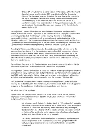 On June 27, 1977, Generoso C. Alano, brother of the deceased, filed the instant
claimfor in come benefit with the GSIS for and in behalf of the decedent's
children. The claim was, however, denied on the same date on the ground that
the "injury upon which compensation is being claimed is not an employment
accident satisfying all the conditions prescribed by law." On July 19, 1977
appellant requested for a reconsideration of the system's decision, but the same
was denied and the records of the case were elevated to this Commission for
review. (Rollo, p. 12)
The respondent Commission affirmed the decision of the Government Service Insurance
System. It stated that Section I (a), Rule III of the Amended Rules on Employees' Compensation
specifically provides that: "For the injury and the resulting disability or death to be
compensable, the injury must be the result of an employment accident satisfying all the
following conditions (1) The employee must have sustained the injury during his working hours;
(2) The employee must have been injured at the place where his work requires him to be; and
(3) The employee must have been performing his official functions." (Rollo, p. 13)
According to the respondent Commission, the deceased's accident did not meet any of the
aforementioned conditions. First, the accident occured at about 7:00 a.m. or thirty minutes
before the deceased's working hours. Second, it happened not at her workplace but at the
plaza where she usually waits for a ride to her work. Third, she was not then performing her
official functions as school principal nor was she on a special errand for the school. The case,
therefore, was dismissed.
The petitioner then went to this Court on petition for review on certiorari. He alleges that the
deceased's accident has "arisen out of or in the course of her employment."
The respondent Commission reiterates its views and contends that the present provision of law
on employment injury is different from that provided in the old Workmen's Compensation Act
(Act 3428) and is "ategorical in that the injury must have been sustained at work while at the
workplace, or elsewhere while executing an order from the employer." (Rollo, p. 44)
The Government Service Insurance System which received a copy of the Court's resolution
requiring the parties to submit their memoranda, however manifests that it does not appear to
be a party to the case because it had not been impleaded as a party thereto.
We rule in favor of the petitioner.
This case does not come to us with a novel issue. In the earlier case of Vda. de Torbela v.
Employees' Compensation Commission (96 SCRA 260,263,264) which has a similar factual
background, this Court held:
It is a fact that Jose P. Torbela, Sr. died on March 3, 1975 at about 5:45 o'clock in
the morning due to injuries sustained by him in a vehicular accident while he was
on his way to school from Bacolod City, where he lived, to Hinigaran Negros
Occidental where the school of which he was the principal was located and that
at the time of the accident he had in his possession official papers he allegedly
worked on in his residence on the eve of his death.
The claimis compensable. When an employee is accidentally injured at a point
reasonably proximate to the place at work, while he is going to and from his
work, such injury is deemed to have arisen out of and in the course of his
employment.
 