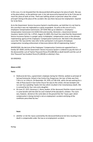 In this case, it is not disputed that the deceased died while going to her place of work. She was
at the place where, as the petitioner puts it, her job necessarily required her to be if she was to
reach her place of work on time. There was nothing private or personal about the school
principal's being at the place of the accident. She was there because her employment required
her to be there.
As to the Government Service Insurance System's manifestation, we hold that it is not fatal to
this case that it was not impleaded as a party respondent. As early as the case of La O v.
Employees' Compensation Commission, (97 SCRA 782) up to Cabanero v. Employees'
Compensation Commission (111 SCRA 413) and recently, Clemente v. Government Service
Insurance System (G.R. No. L-47521, August 31,1987), this Court has ruled that the Government
Service Insurance System is a proper party in employees' compensation cases as the ultimate
implementing agency of the Employees' Compensation Commission. We held in the aforecited
cases that "the law and the rules refer to the said System in all aspects of employee
compensation including enforcement of decisions (Article 182 of Implementing Rules)."
WHEREFORE, the decision of the Employees' Compensation Commission appealed from is
hereby SET ASIDE and the Government Service Insurance System is ordered to pay the heirs of
the deceased the sum of Twelve Thousand Pesos (P12,000.00) as death benefit and the sum of
One Thousand Two Hundred Pesos (P1,200.00) as attorney's fees.
SO ORDERED.
Alano vs ECC
Facts:
 Dedicacion de Vera, a government employee during her lifetime, worked as principal of
Salinap Community School in San Carlos City, Pangasinan. Her tour of duty was from
7:30 a.m. to 5:30 p.m. On November 29, 1976, at 7:00 A.M., while she was waiting for a
ride at Plaza Jaycee in San Carlos City on her way to the school, she was bumped and
run over by a speeding Toyota mini-bus which resulted in her instantaneous death. She
is survived by her four sons and a daughter.
 On June 27, 1977, Generoso C. Alano, brother of the deceased, filed the instant claimfor
in come benefit with the GSIS for and in behalf of the decedent's children. The claim
was, however, denied on the same date on the ground that the "injury upon which
compensation is being claimed is not an employment accident satisfying all the
conditions prescribed by law."
Issue:
 whether or not the injury sustained by the deceased Dedicacion de Vera resulting in her
death is compensable under the law as an employment accident.
Ruling:
 